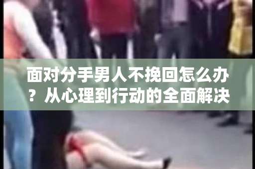 面对分手男人不挽回怎么办？从心理到行动的全面解决方案