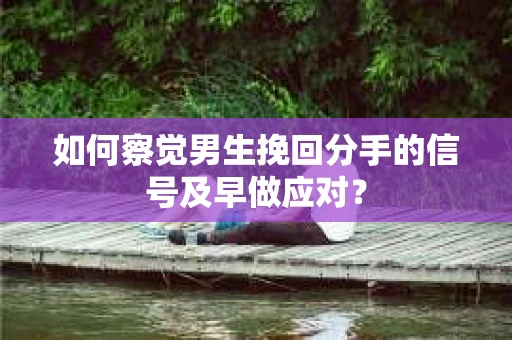 如何察觉男生挽回分手的信号及早做应对？