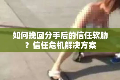 如何挽回分手后的信任软肋？信任危机解决方案