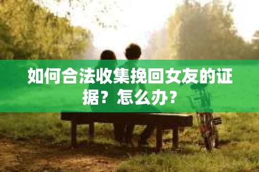 如何合法收集挽回女友的证据?怎么办? 如何合法收集挽回女友的证据?怎么办?