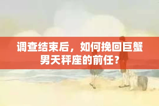 调查结束后，如何挽回巨蟹男天秤座的前任？