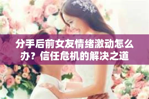 分手后前女友情绪激动怎么办？信任危机的解决之道