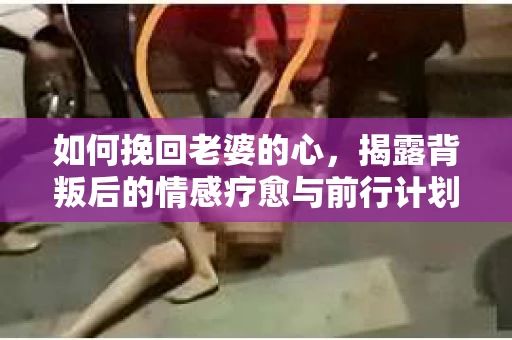 如何挽回老婆的心,揭露背叛后的情感疗愈与前行计划 如何挽回老婆的心,揭露背叛后的情感疗愈与前行计划