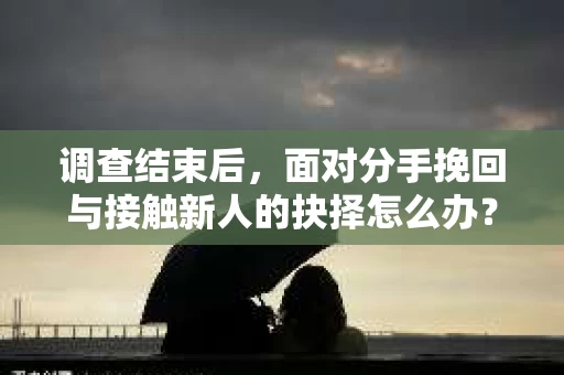 调查结束后，面对分手挽回与接触新人的抉择怎么办？