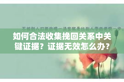 如何合法收集挽回关系中关键证据？证据无效怎么办？