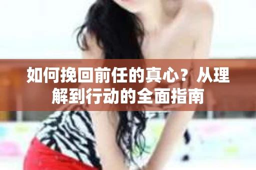 如何挽回前任的真心？从理解到行动的全面指南