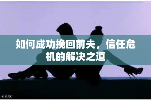 如何成功挽回前夫，信任危机的解决之道