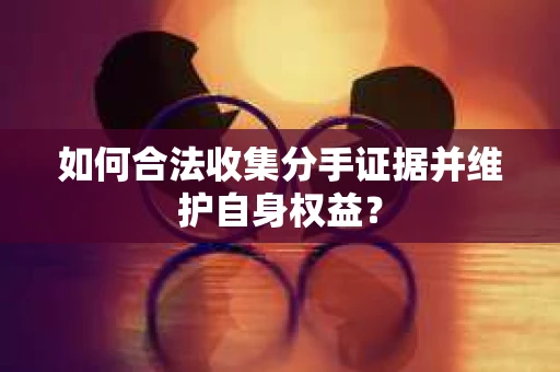 如何合法收集分手证据并维护自身权益？