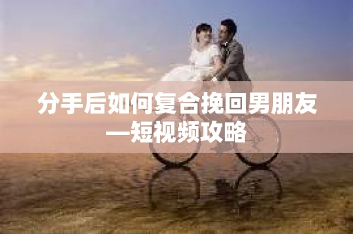 分手后如何复合挽回男朋友—短视频攻略