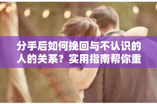 分手后如何挽回与不认识的人的关系？实用指南帮你重拾失去的联结