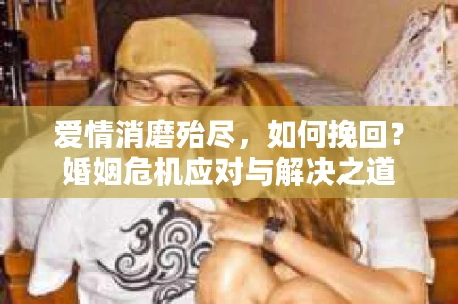 爱情消磨殆尽，如何挽回？婚姻危机应对与解决之道