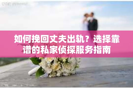 如何挽回丈夫出轨？选择靠谱的私家侦探服务指南