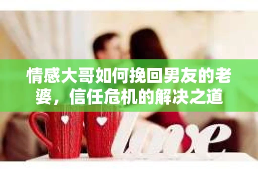 情感大哥如何挽回男友的老婆,信任危机的解决之道 情感大哥如何挽回男友的老婆,信任危机的解决之道