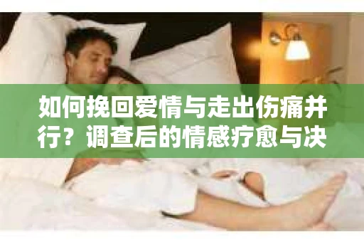 如何挽回爱情与走出伤痛并行?调查后的情感疗愈与决策指南 如何挽回爱情与走出伤痛并行?调查后的情感疗愈与决策指南