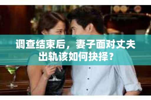 调查结束后,妻子面对丈夫出轨该如何抉择? 调查结束后,妻子面对丈夫出轨该如何抉择?