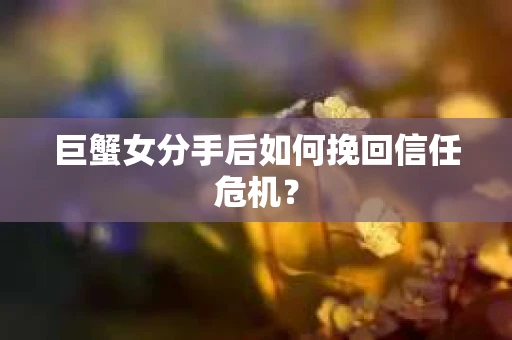 巨蟹女分手后如何挽回信任危机？