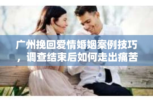广州挽回爱情婚姻案例技巧，调查结束后如何走出痛苦并做出明智决策？