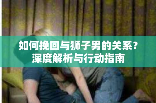 如何挽回与狮子男的关系?深度解析与行动指南 如何挽回与狮子男的关系?深度解析与行动指南