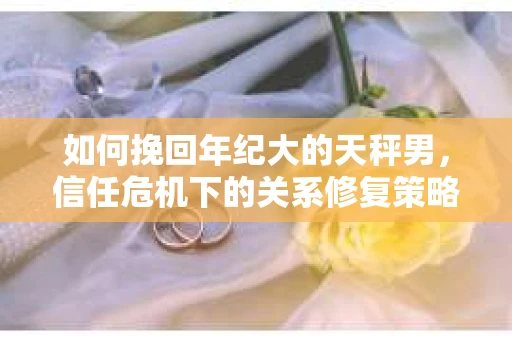 如何挽回年纪大的天秤男，信任危机下的关系修复策略