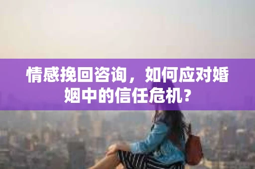 情感挽回咨询，如何应对婚姻中的信任危机？