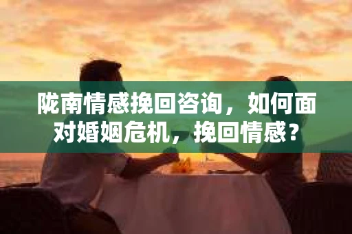 陇南情感挽回咨询，如何面对婚姻危机，挽回情感？