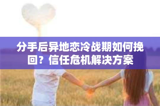 分手后异地恋冷战期如何挽回？信任危机解决方案