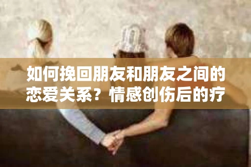 如何挽回朋友和朋友之间的恋爱关系?情感创伤后的疗愈与决策之路 如何挽回朋友和朋友之间的恋爱关系?情感创伤后的疗愈与决策之路