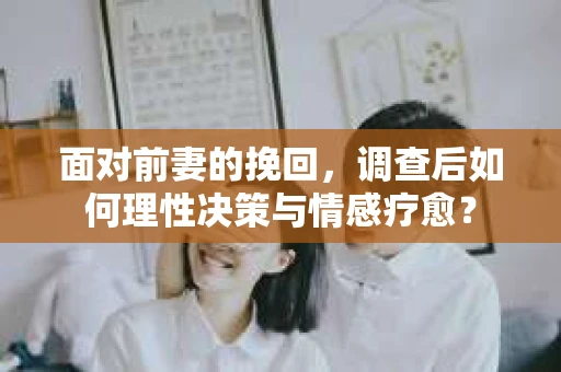 面对前妻的挽回,调查后如何理性决策与情感疗愈? 面对前妻的挽回,调查后如何理性决策与情感疗愈?
