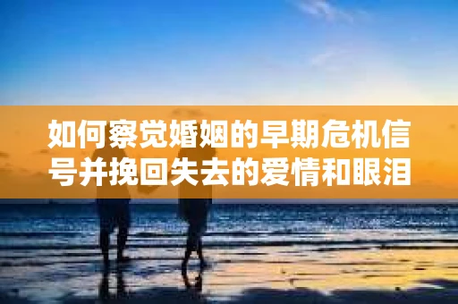 如何察觉婚姻的早期危机信号并挽回失去的爱情和眼泪？