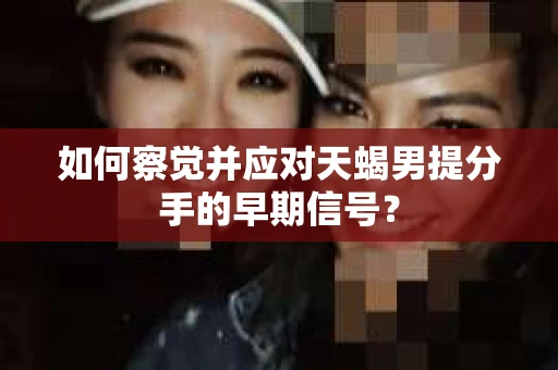 如何察觉并应对天蝎男提分手的早期信号？