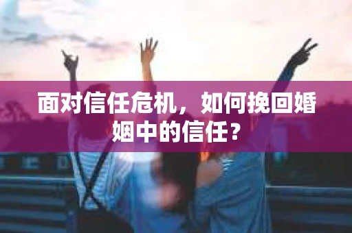 面对信任危机，如何挽回婚姻中的信任？