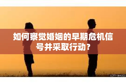 如何察觉婚姻的早期危机信号并采取行动？