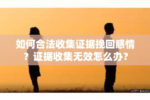 如何合法收集证据挽回感情？证据收集无效怎么办？