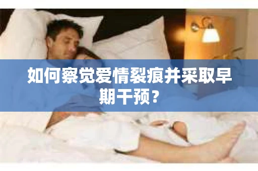 如何察觉爱情裂痕并采取早期干预? 如何察觉爱情裂痕并采取早期干预?
