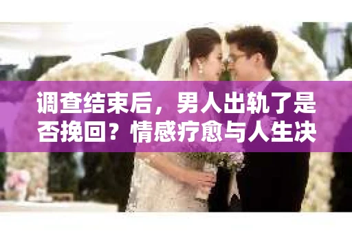 调查结束后，男人出轨了是否挽回？情感疗愈与人生决策的干货指南