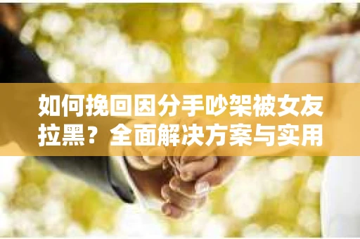 如何挽回因分手吵架被女友拉黑？全面解决方案与实用建议