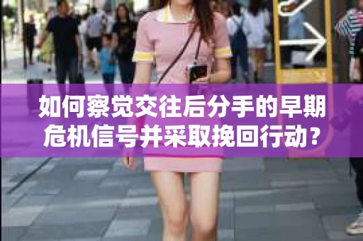 如何察觉交往后分手的早期危机信号并采取挽回行动？