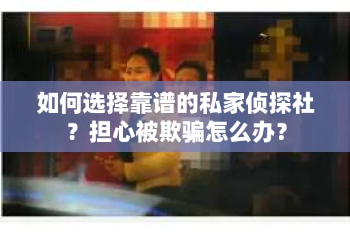 如何选择靠谱的私家侦探社？担心被欺骗怎么办？
