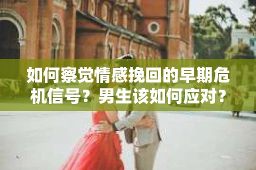 如何察觉情感挽回的早期危机信号？男生该如何应对？