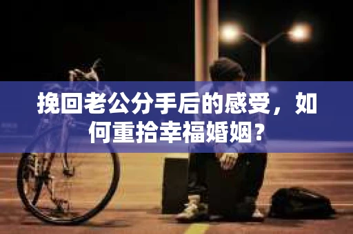 挽回老公分手后的感受，如何重拾幸福婚姻？
