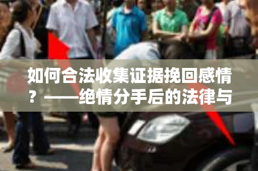 如何合法收集证据挽回感情？——绝情分手后的法律与取证策略