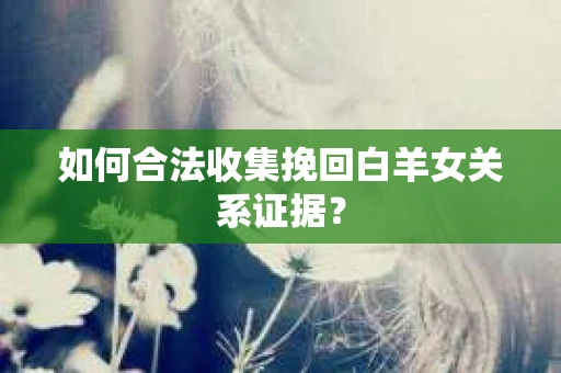 如何合法收集挽回白羊女关系证据？