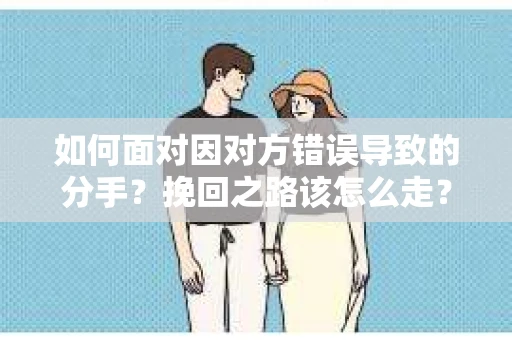 如何面对因对方错误导致的分手？挽回之路该怎么走？
