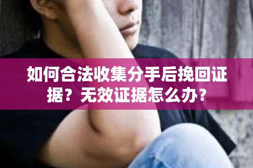 如何合法收集分手后挽回证据？无效证据怎么办？