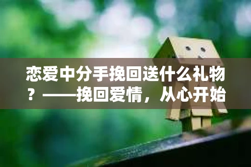 恋爱中分手挽回送什么礼物？——挽回爱情，从心开始