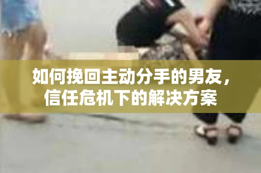 如何挽回主动分手的男友，信任危机下的解决方案