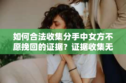 如何合法收集分手中女方不愿挽回的证据？证据收集无效怎么办？