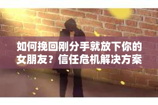 如何挽回刚分手就放下你的女朋友？信任危机解决方案