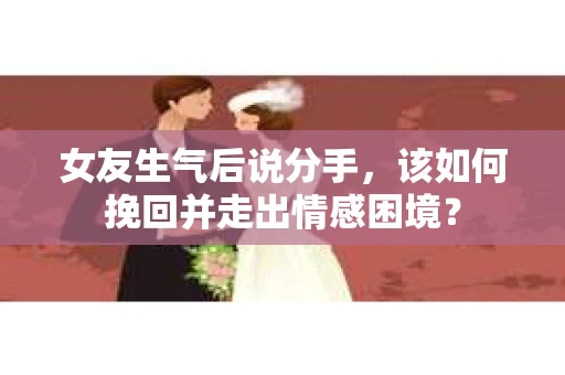 女友生气后说分手，该如何挽回并走出情感困境？