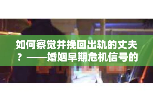 如何察觉并挽回出轨的丈夫？——婚姻早期危机信号的识别与应对